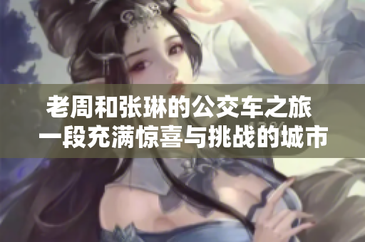 老周和張琳的公交車(chē)之旅 一段充滿(mǎn)驚喜與挑戰(zhàn)的城市奇遇
