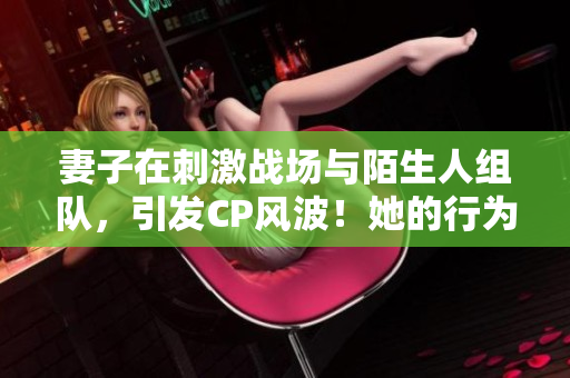 妻子在刺激戰(zhàn)場(chǎng)與陌生人組隊(duì)，引發(fā)CP風(fēng)波！她的行為背后隱藏著什么？