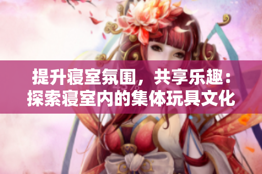提升寢室氛圍，共享樂(lè)趣：探索寢室內(nèi)的集體玩具文化