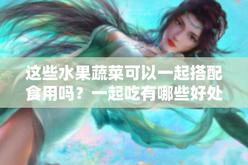 這些水果蔬菜可以一起搭配食用嗎？一起吃有哪些好處和注意事項(xiàng)？