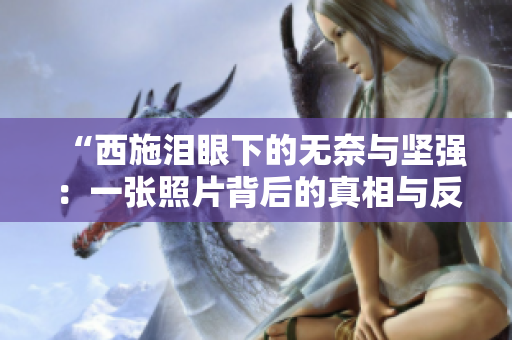 “西施淚眼下的無(wú)奈與堅(jiān)強(qiáng)：一張照片背后的真相與反思”