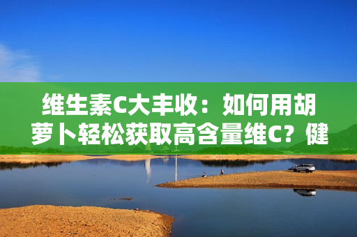 維生素C大豐收：如何用胡蘿卜輕松獲取高含量維C？健康美味兩不誤！