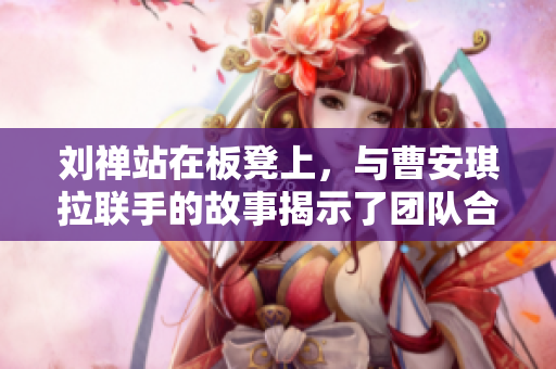 劉禪站在板凳上，與曹安琪拉聯(lián)手的故事揭示了團(tuán)隊合作的力量