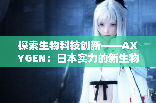 探索生物科技創(chuàng)新——AXYGEN：日本實(shí)力的新生物科技引領(lǐng)者