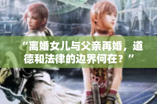 “離婚女兒與父親再婚，道德和法律的邊界何在？”