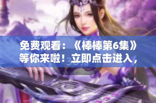 免費(fèi)觀看：《棒棒第6集》等你來(lái)啦！立即點(diǎn)擊進(jìn)入，暢享精彩內(nèi)容！