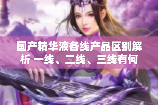 國產(chǎn)精華液各線產(chǎn)品區(qū)別解析 一線、二線、三線有何差異？