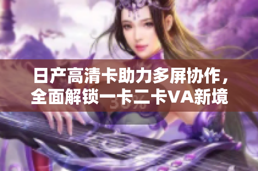 日產(chǎn)高清卡助力多屏協(xié)作，全面解鎖一卡二卡VA新境界