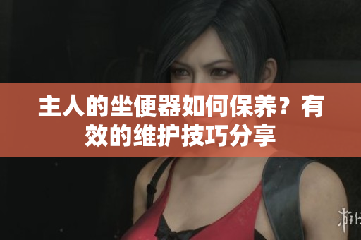 主人的坐便器如何保養(yǎng)？有效的維護技巧分享