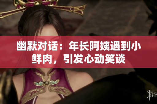 幽默對話：年長阿姨遇到小鮮肉，引發(fā)心動笑談