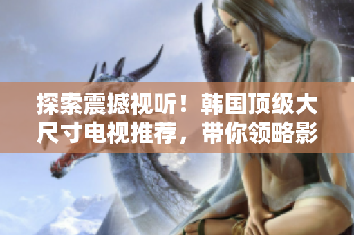 探索震撼視聽！韓國頂級大尺寸電視推薦，帶你領(lǐng)略影音新境界