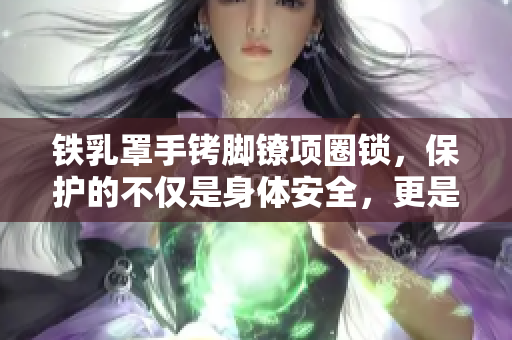 鐵乳罩手銬腳鐐項(xiàng)圈鎖，保護(hù)的不僅是身體安全，更是尊嚴(yán)和自由的關(guān)鍵