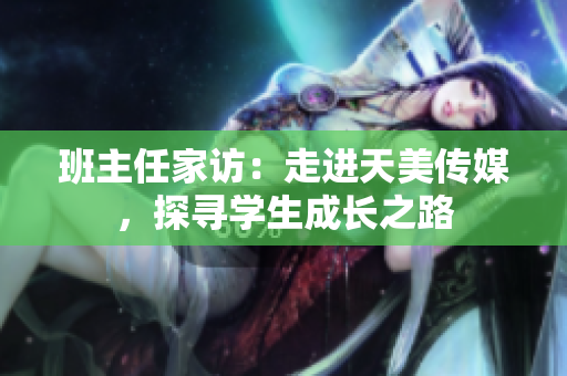 班主任家訪：走進天美傳媒，探尋學生成長之路