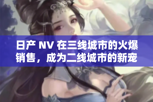 日產(chǎn) NV 在三線城市的火爆銷售，成為二線城市的新寵。