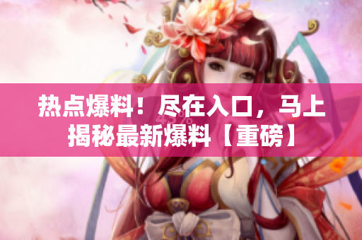 熱點爆料！盡在入口，馬上揭秘最新爆料【重磅】
