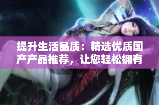 提升生活品質(zhì)：精選優(yōu)質(zhì)國(guó)產(chǎn)產(chǎn)品推薦，讓您輕松擁有高品質(zhì)生活體驗(yàn)