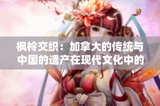 楓柃交織：加拿大的傳統(tǒng)與中國(guó)的遺產(chǎn)在現(xiàn)代文化中的碰撞和融合