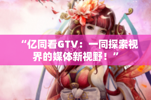 “億同看GTV：一同探索視界的媒體新視野！”