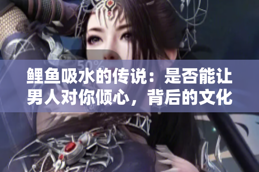 鯉魚(yú)吸水的傳說(shuō)：是否能讓男人對(duì)你傾心，背后的文化和科學(xué)探究