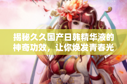 揭秘久久國(guó)產(chǎn)日韓精華液的神奇功效，讓你煥發(fā)青春光彩