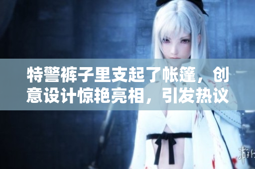 特警褲子里支起了帳篷，創(chuàng)意設(shè)計(jì)驚艷亮相，引發(fā)熱議