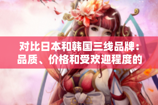 對(duì)比日本和韓國三線品牌：品質(zhì)、價(jià)格和受歡迎程度的全面分析