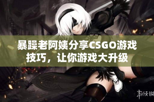 暴躁老阿姨分享CSGO游戲技巧，讓你游戲大升級