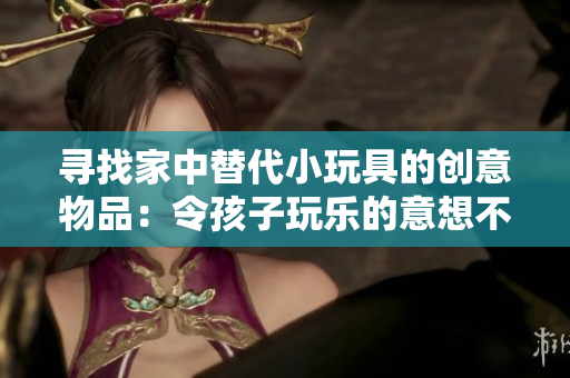 尋找家中替代小玩具的創(chuàng)意物品：令孩子玩樂(lè)的意想不到選擇！