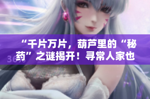 “千片萬(wàn)片，葫蘆里的“秘藥”之謎揭開(kāi)！尋常人家也能輕松掌握的健康訣竅”