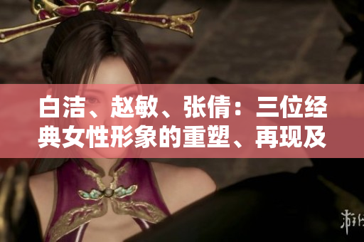白潔、趙敏、張倩：三位經(jīng)典女性形象的重塑、再現(xiàn)及其影響