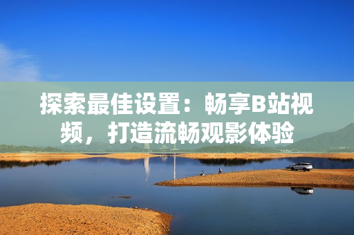 探索最佳設置：暢享B站視頻，打造流暢觀影體驗