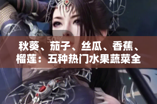 秋葵、茄子、絲瓜、香蕉、榴蓮：五種熱門水果蔬菜全解析，營養(yǎng)健康的秘密揭曉
