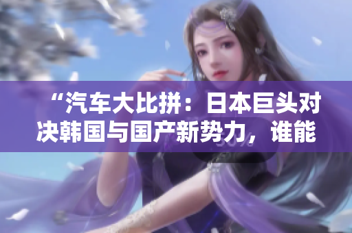 “汽車大比拼：日本巨頭對決韓國與國產(chǎn)新勢力，誰能笑到最后？”