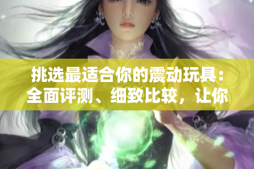 挑選最適合你的震動玩具：全面評測、細致比較，讓你玩得盡興