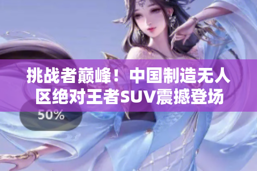 挑戰(zhàn)者巔峰！中國(guó)制造無(wú)人區(qū)絕對(duì)王者SUV震撼登場(chǎng)