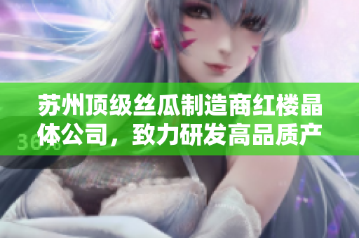 蘇州頂級絲瓜制造商紅樓晶體公司，致力研發(fā)高品質產(chǎn)品