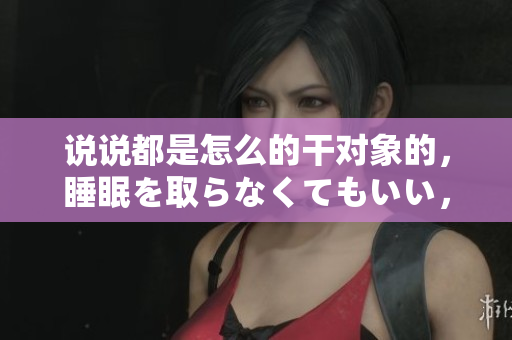 說說都是怎么的干對象的，睡眠を取らなくてもいい，睡覺抓著小雞一晚上會怎樣，睡過年紀最大的多少歲六十多，水潤緊致銷魂低吟古代，水潤緊致銷魂低吟635