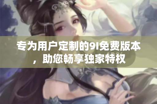 專為用戶定制的9I免費版本，助您暢享獨家特權(quán)
