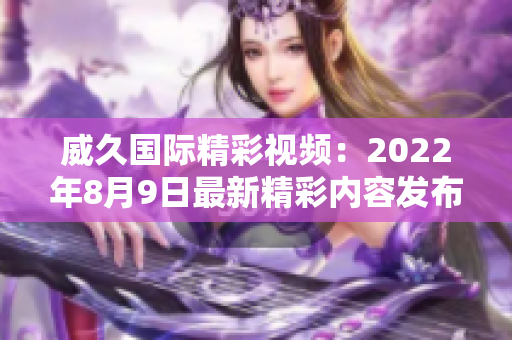 威久國際精彩視頻：2022年8月9日最新精彩內容發(fā)布