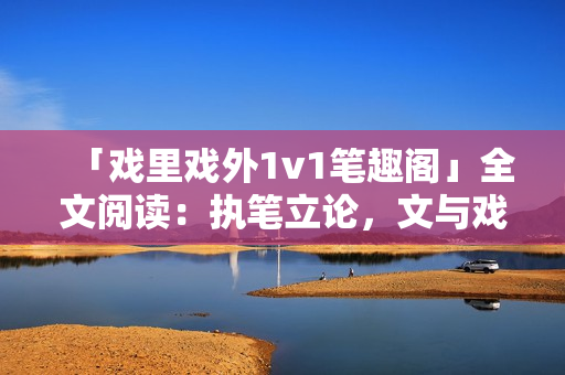 「戲里戲外1v1筆趣閣」全文閱讀：執(zhí)筆立論，文與戲同舞