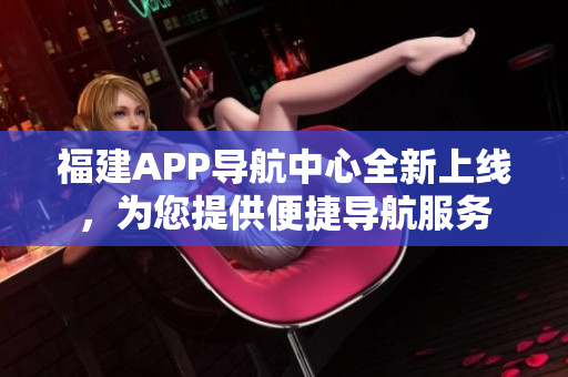 福建APP導(dǎo)航中心全新上線，為您提供便捷導(dǎo)航服務(wù)