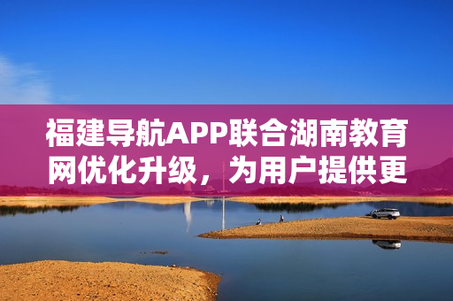 福建導(dǎo)航APP聯(lián)合湖南教育網(wǎng)優(yōu)化升級(jí)，為用戶提供更便捷的服務(wù)