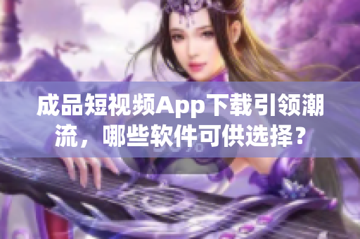 成品短視頻App下載引領(lǐng)潮流，哪些軟件可供選擇？