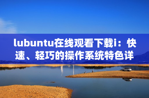 lubuntu在線觀看下載i：快速、輕巧的操作系統(tǒng)特色詳解
