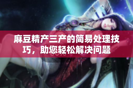 麻豆精產(chǎn)三產(chǎn)的簡(jiǎn)易處理技巧，助您輕松解決問(wèn)題