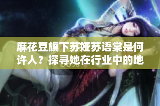 麻花豆旗下蘇婭蘇語(yǔ)棠是何許人？探尋她在行業(yè)中的地位和作用