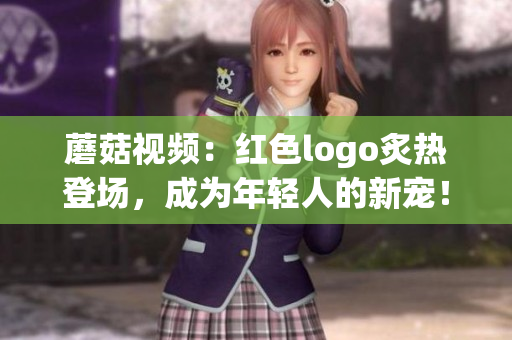 蘑菇視頻：紅色logo炙熱登場(chǎng)，成為年輕人的新寵！