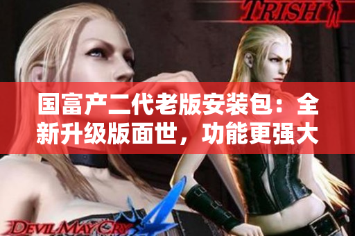 國(guó)富產(chǎn)二代老版安裝包：全新升級(jí)版面世，功能更強(qiáng)大