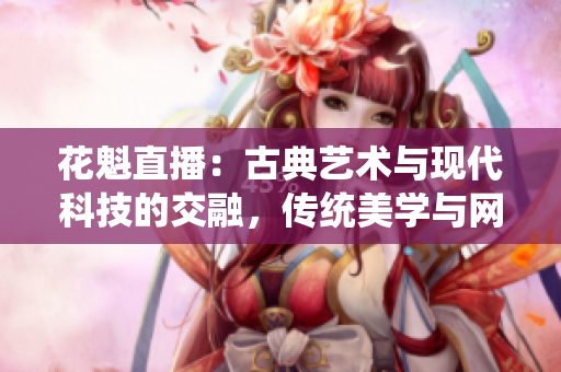 花魁直播：古典藝術(shù)與現(xiàn)代科技的交融，傳統(tǒng)美學與網(wǎng)絡(luò)直播的新領(lǐng)域