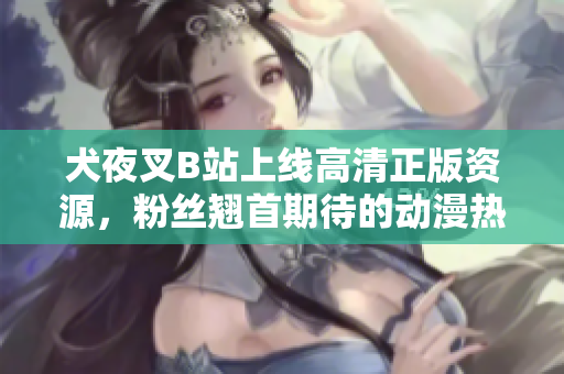 犬夜叉B站上線高清正版資源，粉絲翹首期待的動(dòng)漫熱映！